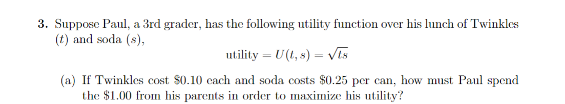 3. Suppose Paul, a 3rd grader, has the following utility function over his lunch of Twinkles
(t) and soda (s),
utility = U(t, s) = √√ts
(a) If Twinkles cost $0.10 cach and soda costs $0.25 per can, how must Paul spend
the $1.00 from his parents in order to maximize his utility?