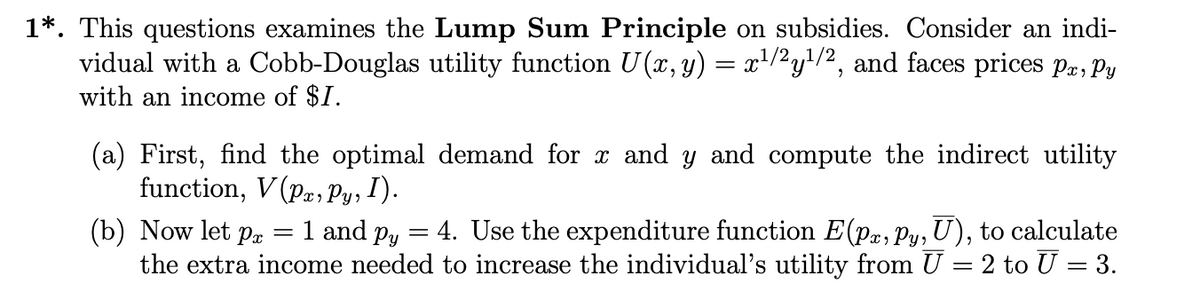 1*. This questions examines the Lump Sum Principle on subsidies. Consider an indi-
vidual with a Cobb-Douglas utility function U(x, y) = x¹/²y¹/², and faces prices Pr, Py
with an income of $1.
(a) First, find the optimal demand for x and y and compute the indirect utility
function, V(Pa, Py, I).
=
(b) Now let pa 1 and p = 4. Use the expenditure function E(pr, py, U), to calculate
the extra income needed to increase the individual's utility from U = 2 to U = 3.