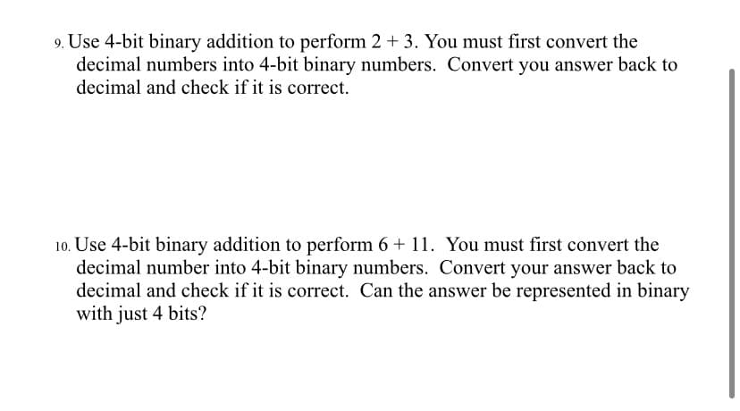 9. Use 4-bit binary addition to perform 2 + 3. You must first convert the
decimal numbers into 4-bit binary numbers. Convert you answer back to
decimal and check if it is correct.
10. Use 4-bit binary addition to perform 6 + 11. You must first convert the
decimal number into 4-bit binary numbers. Convert your answer back to
decimal and check if it is correct. Can the answer be represented in binary
with just 4 bits?

