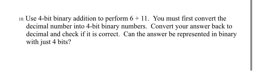 10. Use 4-bit binary addition to perform 6 + 11. You must first convert the
decimal number into 4-bit binary numbers. Convert your answer back to
decimal and check if it is correct. Can the answer be represented in binary
with just 4 bits?

