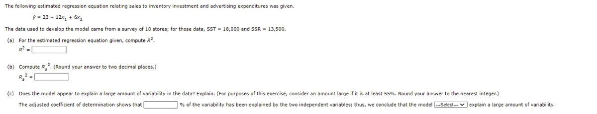 The following estimated regression equation relating sales to inventory investment and advertising expenditures was given.
ý = 23 + 12x, + 6x2
The data used to develop the model came from a survey of 10 stores; for those data, SST = 18,000 and SSR = 13,500.
(a) For the estimated regression equation given, compute R2.
R2 =
(b) Compute R_2. (Round your answer to two decimal places.)
R2 -|
(c) Does the model appear to explain a large amount of variability in the data? Explain. (For purposes of this exercise, consider an amount large if it is at least 55%. Round your answer to the nearest integer.)
The adjusted coefficient of determination shows that
| % of the variability has been explained by the two independent variables; thus, we conclude that the model --Select-- v explain a large amount of variability.
