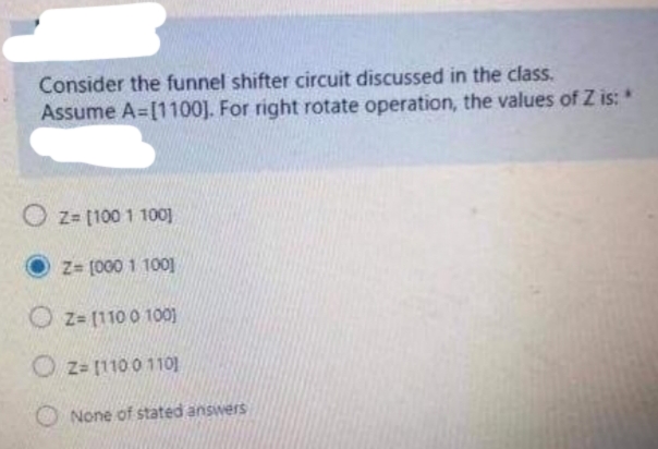 Consider the funnel shifter circuit discussed in the class.
Assume A=[1100]. For right rotate operation, the values of Z is: *
O z= [100 1 100]
Z= [000 1 100]
O z= [110 0 100)
O z= [110 0 110]
None of stated answers
