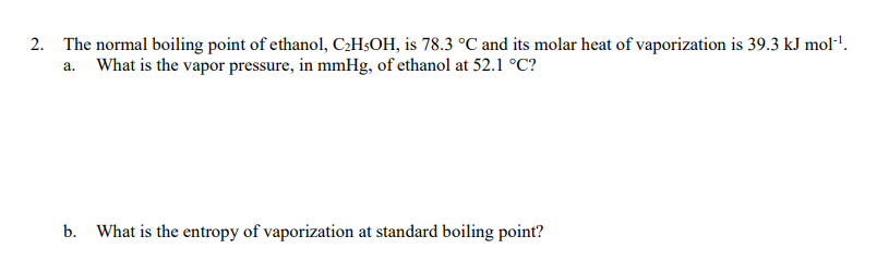 2. The normal boiling point of ethanol, C2H$OH, is 78.3 °C and its molar heat of vaporization is 39.3 kJ mol'.
a. What is the vapor pressure, in mmHg, of ethanol at 52.1 °C?
b. What is the entropy of vaporization at standard boiling point?
