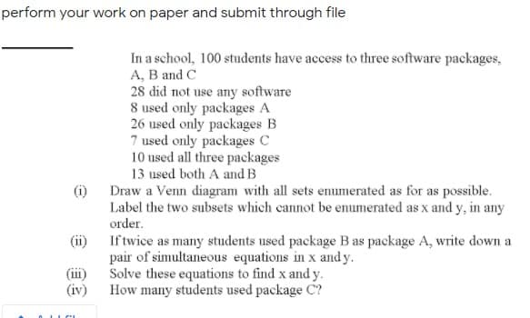 perform your work on paper and submit through file
In a school, 100 students have access to three software packages,
A, B and C
28 did not use any software
8 used only packages A
26 used only packages B
7 used only packages C
10 used all three packages
13 used both A and B
(i)
Draw a Venn diagram with all sets enumerated as for as possible.
Label the two subsets which cannot be enumerated as x and y, in any
order.
(ii)
If twice as many students used package B as package A, write down a
pair of simultaneous equations in x and y.
Solve these equations to find x and y.
How many students used package C?
(iii)
(iv)
