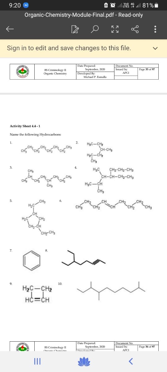 9:20 @
A O l 81%i
Organic-Chemistry-Module-Final.pdf - Read-only
Sign in to edit and save changes to this file.
Date Prepared:
September, 2020
Developed By:
Document No
Issued by:
Page 35 of 97
BS Criminology II
Organic Chemistry
APCI
Michael P. Esmalla
Activity Sheet 4.4 -1
Name the following Hydrocarbons:
1.
2.
HyC-CH2
CH-CH,
3.
H3C
CH-CH-CH2-CH3
HạC-CH
CHa
5.
CH3
CH3
CH3
CH2
CH-CH
7.
9.
10.
H2C-CH2
HC=CH
Date Prepared:
September, 2020
Deueloned Ru
Document No
Issued by
Page 36 of 97
BS Criminology II
nie Chomiete
II
