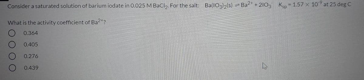 Consider a saturated solution of barium iodate in 0.025 M BaCl,. For the salt: Ba(IO)2(s) = Ba + 210, Ksp = 1.57x 10 at 25 deg C
What is the activity coefficient of Ba2?
0.364
0.405
0.276
O 0.439
