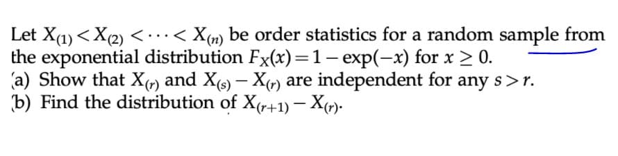 Let X(1) <X(2)<..< X(m) be order statistics for a random sample from
the exponential distribution Fx(x)=1– exp(-x) for x > 0.
(a) Show that Xr) and X(s) – X«) are independent for any s>r.
b) Find the distribution of X(r+1) – X»).
|
