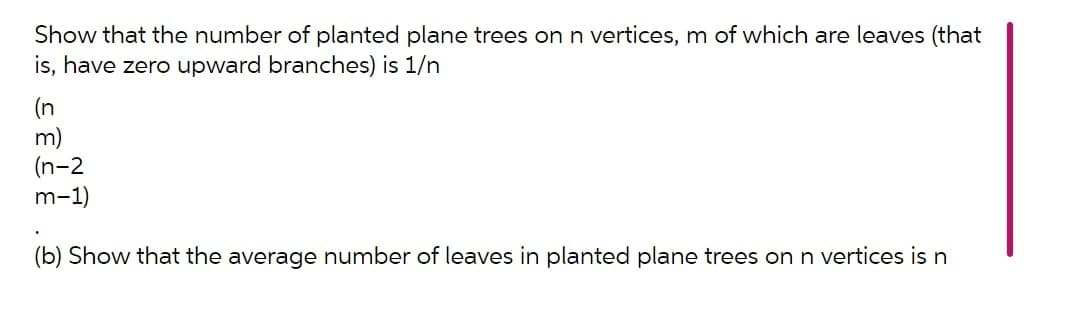 Show that the number of planted plane trees on n vertices, m of which are leaves (that
is, have zero upward branches) is 1/n
(n
m)
(n-2
m-1)
(b) Show that the average number of leaves in planted plane trees onn vertices is n

