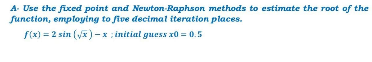 A- Use the fixed point and Newton-Raphson methods to estimate the root of the
function, employing to five decimal iteration places.
f(x) = 2 sin (Vx) - x ; initial guess x0 = 0.5
