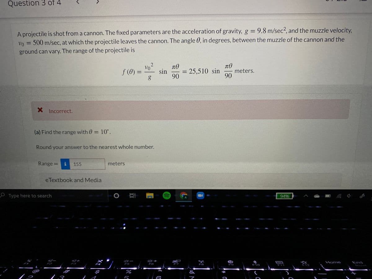 Question 3 of 4
A projectile is shot from a cannon. The fixed parameters are the acceleration of gravity, g = 9.8 m/sec2, and the muzzle velocity,
500 m/sec, at which the projectile leaves the cannon. The angle 0, in degrees, between the muzzle of the cannon and the
Vo
ground can vary. The range of the projectile is
vo2
f (0) =
= 25,510 sin
meters.
90
sin
%3D
90
X Incorrect.
(a) Find the range with 0 = 10°.
Round your answer to the nearest whole number.
Range=
i
155
meters
eTextbook and Media
P Type here to search
94%
名
Home
End
F2
F3
F4
F5
F6
F7
F8
F9
F10
F11
F12
Insert
$
&
*
!
50

