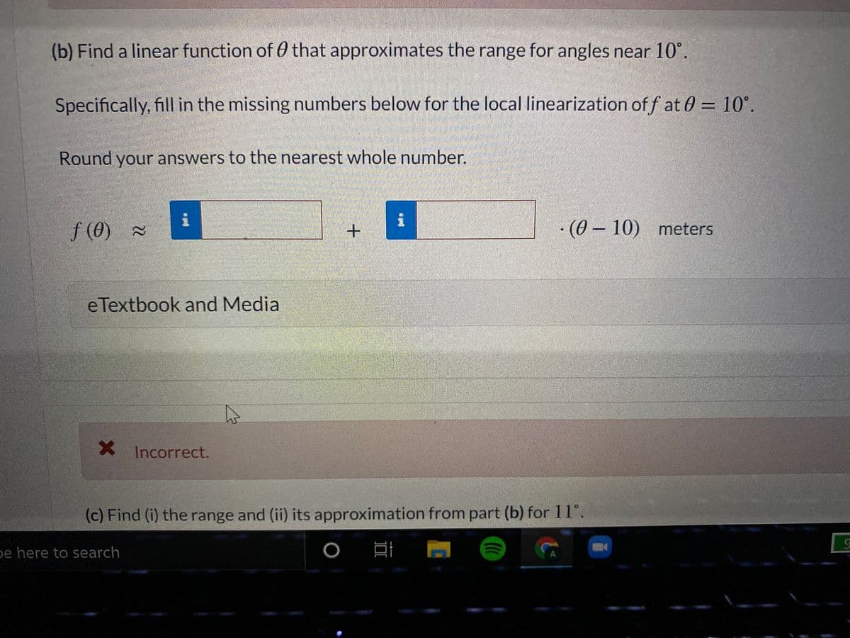 (b) Find a linear function of 0 that approximates the range for angles near 10°.
Specifically, fill in the missing numbers below for the local linearization of f at 0 = 10°.
Round your answers to the nearest whole number.
f (0) =
·(0 – 10) meters
eTextbook and Media
X Incorrect.
(c) Find (i) the range and (ii) its approximation from part (b) for 11°.
e here to search
