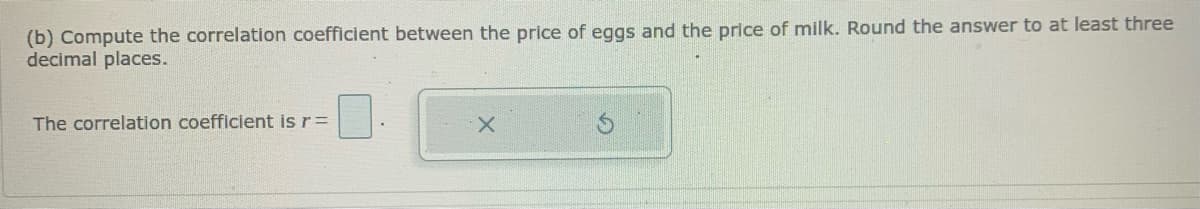 (b) Compute the correlation coefficient between the price of eggs and the price of milk. Round the answer to at least three
decimal places.
The correlation coefficient is r=
X.
