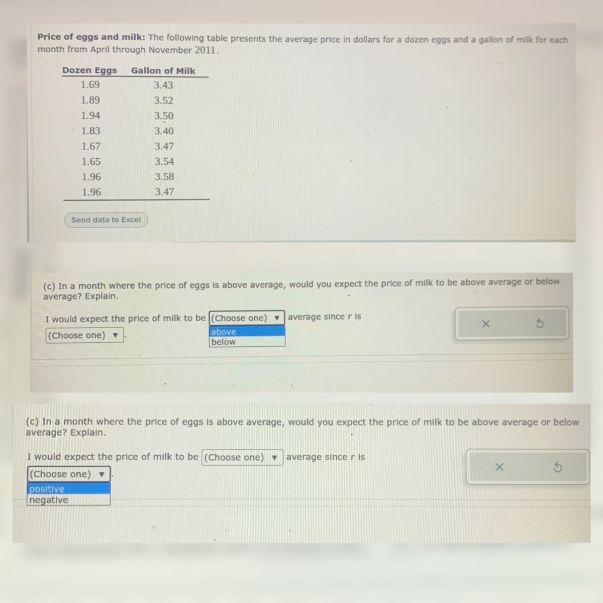 Price of eggs and milk: The following table presents the average price in dollars for a dozen eggs and a gallon of milk for each
month from April through November 2011.
Dozen Eggs
Gallon of Milk
1.69
3.43
1.89
3.52
1.94
3.50
1.83
3.40
1.67
3.47
1.65
3.54
1.96
3.58
1.96
3.47
Send data to Excel
(c) In a month where the price of eggs is above average, would you expect the price of milk to be above average or below
average? Explain.
I would expect the price of milk to be (Choose one)
v Javerage since r Is
above
(Choose one) ▼
below
(c) In a month where the price of eggs is above average, would you expect the price of milk to be above average or below
average? Explain.
I would expect the price of milk to be (Choose one) average sinceris
(Choose one)▼
positive
negative
