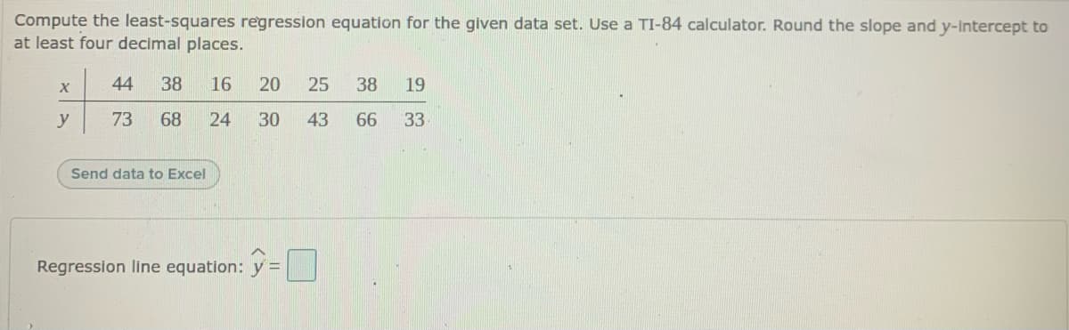 Compute the least-squares regression equation for the glven data set. Use a TI-84 calculator. Round the slope and y-Intercept to
at least four decimal places.
44
38
16
20
25
38
19
y
73
68
24
30
43
66
33
Send data to Excel
Regression line equation: y =
