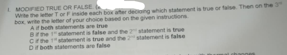 I. MODIFIED TRUE OR FALSE. (
Write the letter T or F inside each box after deciaing which statement is true or false. Then on the 3
box, write the letter of your choice based on the given instructions.
A if both statements are true
B if the 1st statement is false and the 2nd statement is true
C if the 1st statement is true and the 2nd statement is false
D if both statements are false
changes
