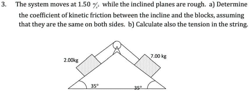 The system moves at 1.50 / while the inclined planes are rough. a) Determine
the coefficient of kinetic friction between the incline and the blocks, assuming
that they are the same on both sides. b) Calculate also the tension in the string.
7.00 kg
2.00kg
35°
-35으
3.
