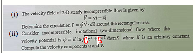 (i) The velocity field of 2-D steady incompressible flow is given by
V = yi-x
Determine the circulation F = $V• ds around the rectangular area.
(ii) Consider incompressible, irrotational two-dimensional flow where the
velocity potential is o = K Inx² + ty² vher«K where K is an arbitrary constant.
Compute the velocity components u and v.
%3D
