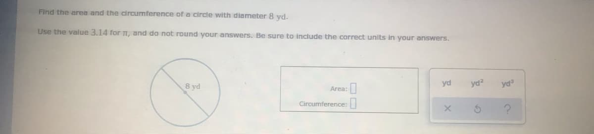 Find the area and the circumference of a circle with diameter 8 yd.
Use the value 3.14 for TI, and do not round your answers. Be sure to include the correct units in your answers.
8 yd
yd
yd?
yd
Area:
Circumference:

