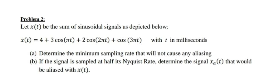 Problem 2:
Let x(t) be the sum of sinusoidal signals as depicted below:
x(t) = 4 + 3 cos(at) + 2 cos(2nt) + cos (3at)
with t in milliseconds
(a) Determine the minimum sampling rate that will not cause any aliasing
(b) If the signal is sampled at half its Nyquist Rate, determine the signal xa(t) that would
be aliased with x(t).
