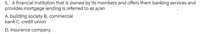 5. A financial institution that is owned by its members and offers them banking services and
provides mortgage lending is referred to as a/an
A. building society B. commercial
bank C. credit union
D. insurance company
