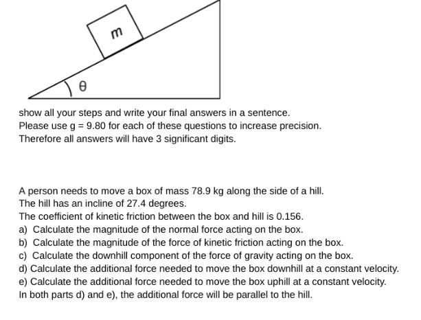 m
Ө
show all your steps and write your final answers in a sentence.
Please use g = 9.80 for each of these questions to increase precision.
Therefore all answers will have 3 significant digits.
A person needs to move a box of mass 78.9 kg along the side of a hill.
The hill has an incline of 27.4 degrees.
The coefficient of kinetic friction between the box and hill is 0.156.
a) Calculate the magnitude of the normal force acting on the box.
b) Calculate the magnitude of the force of kinetic friction acting on the box.
c) Calculate the downhill component of the force of gravity acting on the box.
d) Calculate the additional force needed to move the box downhill at a constant velocity.
e) Calculate the additional force needed to move the box uphill at a constant velocity.
In both parts d) and e), the additional force will be parallel to the hill.