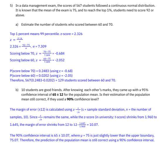 5) In a data management exam, the scores of 567 students followed a continuous normal distribution.
It is known that the mean of the exam is 75, and to reach the top 1%, students need to score 92 or
above.
a) Estimate the number of students who scored between 60 and 70.
Top 1 percent means 99 percentile. z-score = 2.326
X-
a
2.32692-75, a=7.309
Z =
0
Scoring below 70, z =
Scoring below 60, z =
70-75
7.309
60-75
7.309
= -0.684
= -2.052
P(score below 70) = 0.2483 (using z = -0.68)
P(score below 60) = 0.0202 (using z = -2.05)
Therefore, 567(0.2483-0.0202) = 129 students scored between 60 and 70.
b) 10 students are good friends. After knowing each other's marks, they came up with a 95%
confidence interval of 65 ± 12 for the population mean. Is their estimation of the population
mean still correct, if they used a 90% confidence level?
The margin of error (+12) is calculated using z-(s = sample standard deviation, n = the number of
Vn
samples, 10). Since remains the same, while the z-score (in university: t-score) shrinks from 1.960 to
1.645
1.645, the margin of error shrinks from 12 to 12-- = 10.07.
1.960
The 90% confidence interval is 65 ± 10.07, where p = 75 is just slightly lower than the upper boundary,
75.07. Therefore, the prediction of the population mean is still correct using a 90% confidence interval.