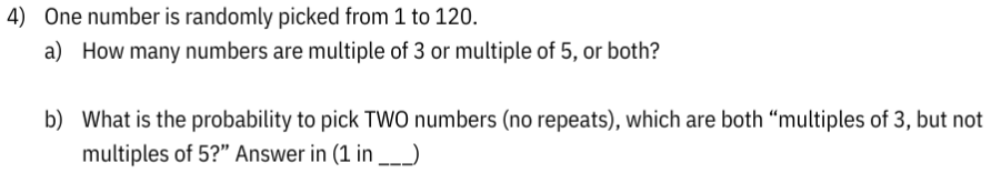 4) One number is randomly picked from 1 to 120.
a) How many numbers are multiple of 3 or multiple of 5, or both?
b) What is the probability to pick TWO numbers (no repeats), which are both "multiples of 3, but not
multiples of 5?" Answer in (1 in ___)