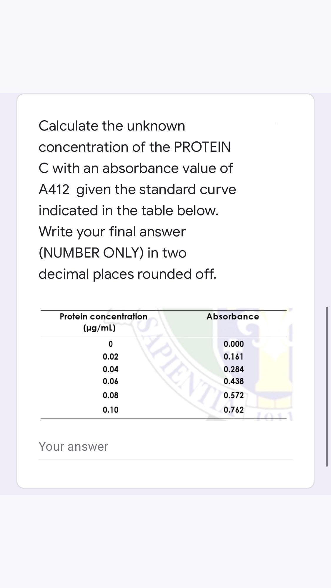 Calculate the unknown
concentration of the PROTEIN
C with an absorbance value of
A412 given the standard curve
indicated in the table below.
Write your final answer
(NUMBER ONLY) in two
decimal places rounded off.
Protein concentration
(µg/mL)
0
0.02
0.04
0.06
0.08
0.10
Your answer
APIENT
Absorbance
0.000
0.161
0.284
0.438
0.572
0.762