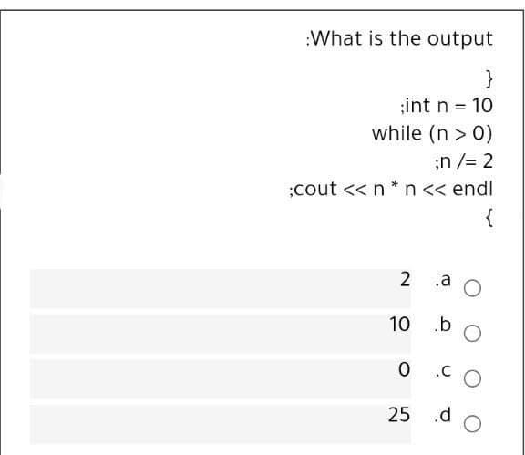 :What is the output
}
;int n = 10
while (n > 0)
;n /= 2
;cout << n *n<< endl
{
.a
10
.b
25 .d
