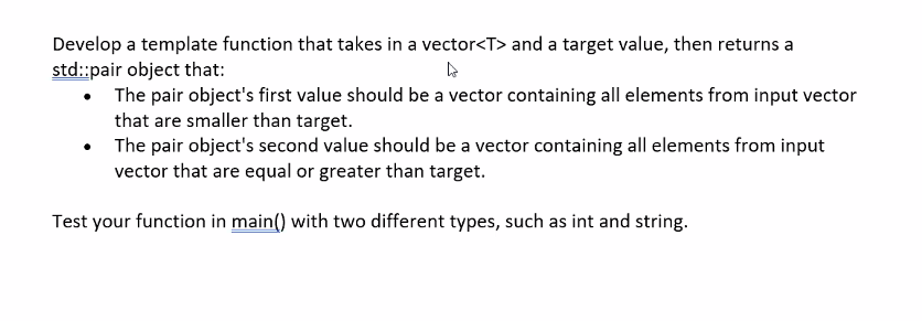 Develop a template function that takes in a vector<T> and a target value, then returns a
std::pair object that:
• The pair object's first value should be a vector containing all elements from input vector
that are smaller than target.
The pair object's second value should be a vector containing all elements from input
vector that are equal or greater than target.
Test your function in main() with two different types, such as int and string.
