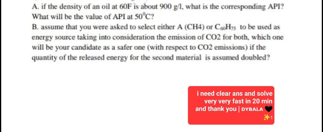 A. if the density of an oil at 60F is about 900 g/l, what is the corresponding API?
What will be the value of API at 50°C?
B. assume that you were asked to select either A (CH4) or C60H75 to be used as
energy source taking into consideration the emission of CO2 for both, which one
will be your candidate as a safer one (with respect to CO2 emissions) if the
quantity of the released energy for the second material is assumed doubled?
i need clear ans and solve
very very fast in 20 min
and thank you | DYBALA