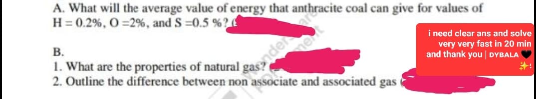 A. What will the average value of energy that anthracite coal can give for values of
H = 0.2%, O = 2%, and S=0.5 % ?
B.
1. What are the properties of natural gander are
2. Outline the difference between non associate and associated gas
i need clear ans and solve
very very fast in 20 min
and thank you | DYBALA