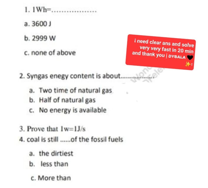 1. 1 Wh ........
a. 3600 J
b. 2999 W
c. none of above
2. Syngas enegy content is about.........on
a. Two time of natural gas
b. Half of natural gas
c. No energy is available
3. Prove that Iw=1J/s
4. coal is still........of the fossil fuels
i need clear ans and solve
very very fast in 20 min
and thank you | DYBALA
a. the dirtiest
b. less than
c. More than