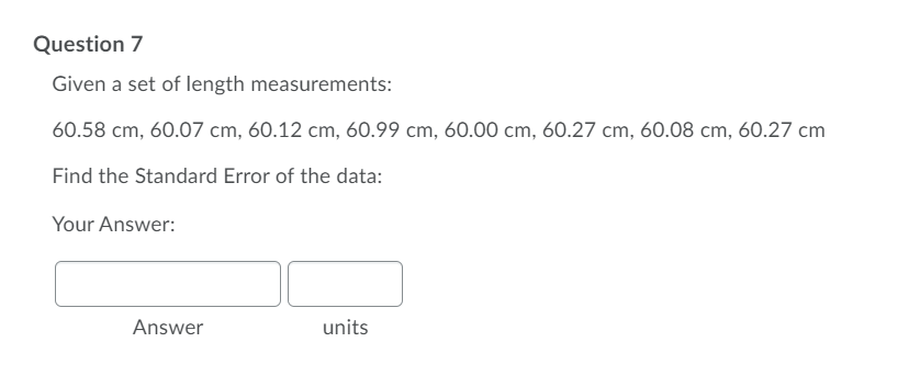 Question 7
Given a set of length measurements:
60.58 cm, 60.07 cm, 60.12 cm, 60.99 cm, 60.00 cm, 60.27 cm, 60.08 cm, 60.27 cm
Find the Standard Error of the data:
Your Answer:
Answer
units
