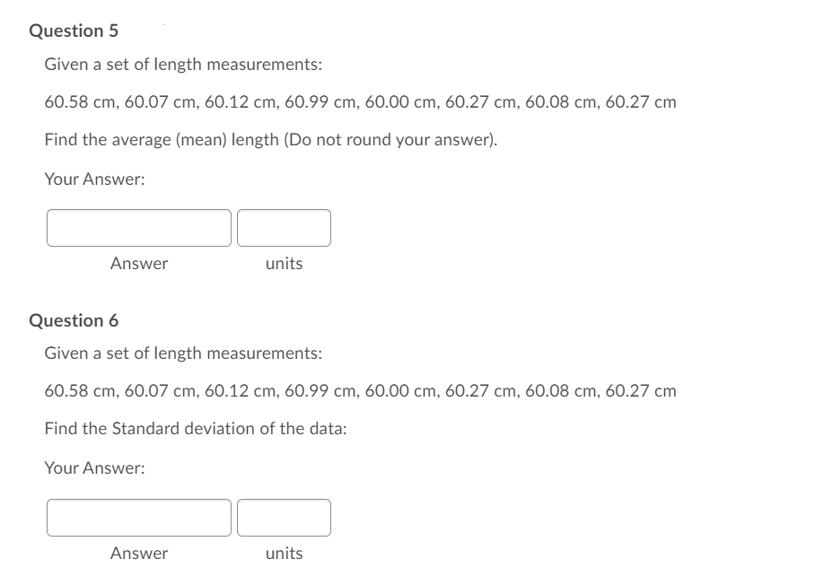 Question 5
Given a set of length measurements:
60.58 cm, 60.07 cm, 60.12 cm, 60.99 cm, 60.00 cm, 60.27 cm, 60.08 cm, 60.27 cm
Find the average (mean) length (Do not round your answer).
Your Answer:
Answer
units
Question 6
Given a set of length measurements:
60.58 cm, 60.07 cm, 60.12 cm, 60.99 cm, 60.00 cm, 60.27 cm, 60.08 cm, 60.27 cm
Find the Standard deviation of the data:
Your Answer:
Answer
units
