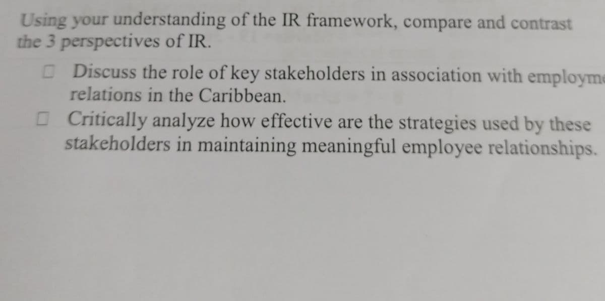of the IR framework, compare and contrast
□ Discuss the role of key stakeholders in association with employme
relations in the Caribbean.
Using your understanding
the 3 perspectives of IR.
Critically analyze how effective are the strategies used by these
stakeholders in maintaining meaningful employee relationships.