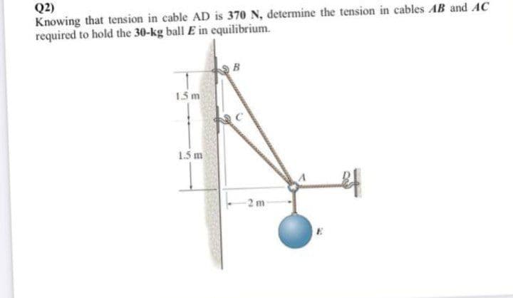 Q2)
Knowing that tension in cable AD is 370 N, determine the tension in cables AB and AC
required to hold the 30-kg ball E in equilibrium.
B
1.5 m
1.5 m
2 m
