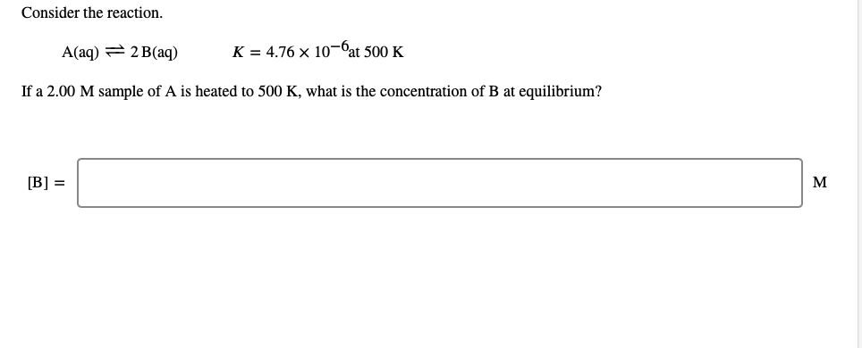 Consider the reaction.
A(aq) = 2 B(aq)
K = 4.76 x 10-Cat 500 K
If a 2.00 M sample of A is heated to 500 K, what is the concentration of B at equilibrium?
[B] =
M
