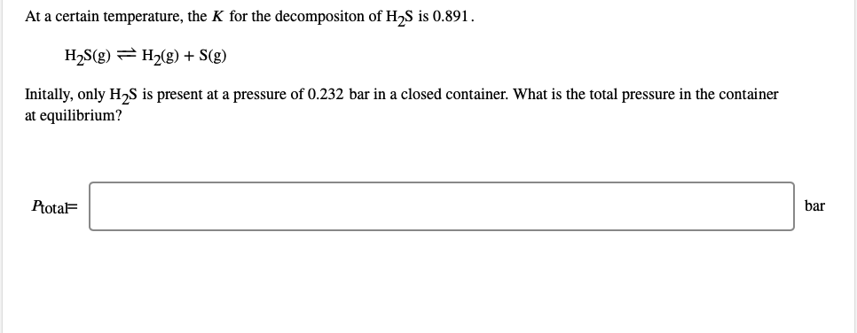 At a certain temperature, the K for the decompositon of H2S is 0.891.
H,S(g) = H2(g) + S(g)
Initally, only H,S is present at a pressure of 0.232 bar in a closed container. What is the total pressure in the container
at equilibrium?
PtotaF
bar
