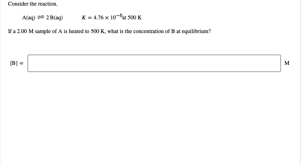 Consider the reaction.
A(aq) = 2 B(aq)
K = 4.76 x 10¬bat 500 K
If a 2.00 M sample of A is heated to 500 K, what is the concentration of B at equilibrium?
[B] =
M
