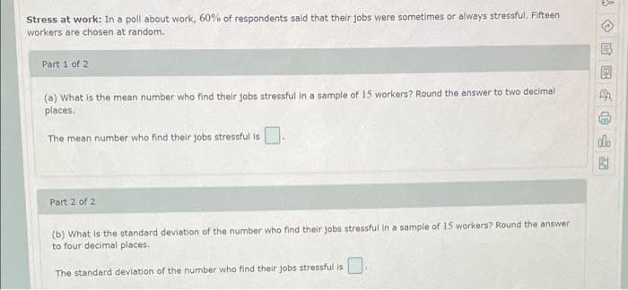 Stress at work: In a poll about work, 60% of respondents said that their jobs were sometimes or always stressful. Fifteen
workers are chosen at random.
Part 1 of 2
(a) What is the mean number who find their jobs stressful in a sample of 15 workers? Round the answer to two decimal
places.
The mean number who find their jobs stressful is
do
Part 2 of 2
(b) What is the standard deviation of the number who find their jobs stressful in a sample of 15 workers? Round the answer
to four decimal places.
The standard deviation of the number who find their jobs stressful is
