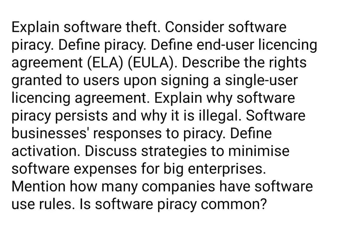 Explain software theft. Consider software
piracy. Define piracy. Define end-user licencing
agreement (ELA) (EULA). Describe the rights
granted to users upon signing a single-user
licencing agreement. Explain why software
piracy persists and why it is illegal. Software
businesses' responses to piracy. Define
activation. Discuss strategies to minimise
software expenses for big enterprises.
Mention how many companies have software
use rules. Is software piracy common?
