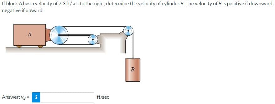 If block A has a velocity of 7.3 ft/sec to the right, determine the velocity of cylinder B. The velocity of B is positive if downward,
negative if upward.
A
B
Answer: VB
ft/sec
