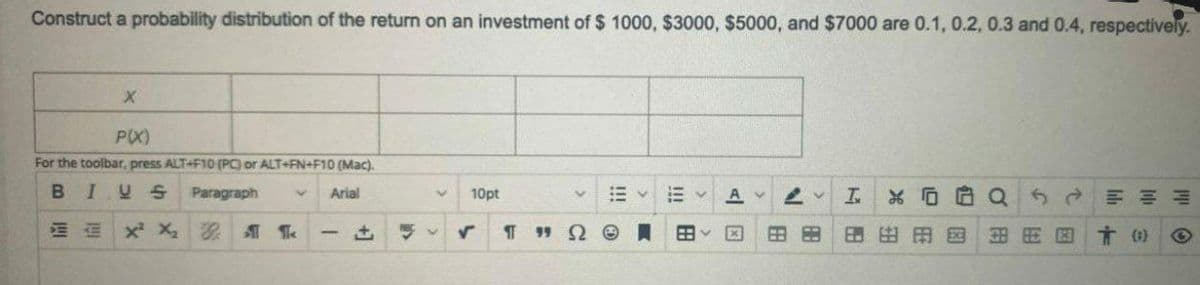 Construct a probability distribution of the return on an investment of $ 1000, $3000, $5000, and $7000 are 0.1, 0.2, 0.3 and 0.4, respectively.
P(X)
For the toolbar, press ALT+F10 (PC) or ALT+FN+F10 (Mac).
BIUS
Paragraph
Arial
10pt
A v
血xX
I 19 2 e
田田用国
言)
因
因
田
!!!
+]
