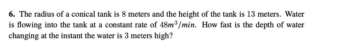 6. The radius of a conical tank is 8 meters and the height of the tank is 13 meters. Water
is flowing into the tank at a constant rate of 48m³ /min. How fast is the depth of water
changing at the instant the water is 3 meters high?
