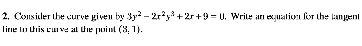 2. Consider the curve given by 3y2 – 2x2y3 + 2x +9 = 0. Write an equation for the tangent
line to this curve at the point (3, 1).

