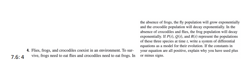 the absence of frogs, the fly population will grow exponentially
and the crocodile population will decay exponentially. In the
absence of crocodiles and flies, the frog population will decay
exponentially. If P(t), Q(1), and R(t) represent the populations
of these three species at time t, write a system of differential
equations as a model for their evolution. If the constants in
4. Flies, frogs, and crocodiles coexist in an environment. To sur-
your equation are all positive, explain why you have used plus
7.6:4 vive, frogs need to eat flies and crocodiles need to eat frogs. In or minus signs.
