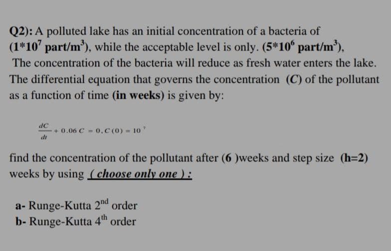 Q2): A polluted lake has an initial concentration of a bacteria of
(1*107 part/m³), while the acceptable level is only. (5*106 part/m³),
The concentration of the bacteria will reduce as fresh water enters the lake.
The differential equation that governs the concentration (C) of the pollutant
as a function of time (in weeks) is given by:
dC
+0.06 C = 0,C (0) = 107
dr
find the concentration of the pollutant after (6)weeks and step size (h=2)
weeks by using (choose only one ):
a- Runge-Kutta 2nd order
b- Runge-Kutta 4th order