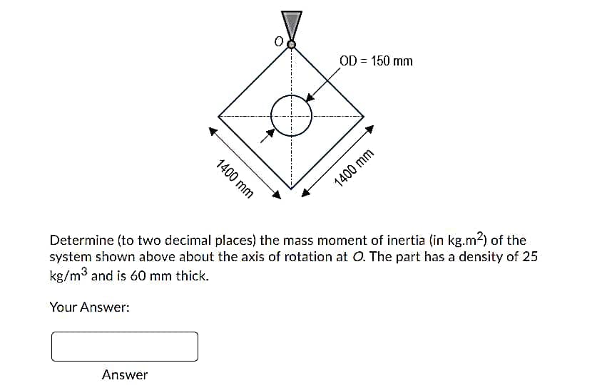 OD = 150 mm
1400 mm
Determine (to two decimal places) the mass moment of inertia (in kg.m2) of the
system shown above about the axis of rotation at O. The part has a density of 25
kg/m3 and is 60 mm thick.
Your Answer:
Answer
1400 mm
