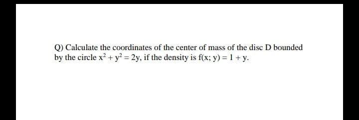 Q) Calculate the coordinates of the center of mass of the disc D bounded
by the circle x? + y? = 2y, if the density is f(x; y) = 1 + y.
